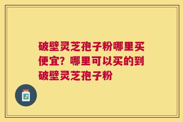 破壁灵芝孢子粉哪里买便宜?哪里可以买的到破壁灵芝孢子粉 破壁灵芝孢子粉哪里买便宜?哪里可以买的到破壁灵芝孢子粉