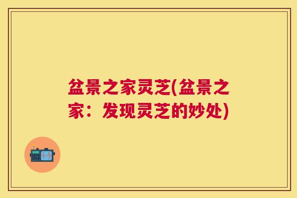 盆景之家灵芝(盆景之家：发现灵芝的妙处)