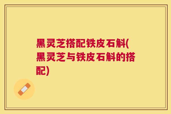 黑灵芝搭配铁皮石斛(黑灵芝与铁皮石斛的搭配) 黑灵芝搭配铁皮石斛(黑灵芝与铁皮石斛的搭配)