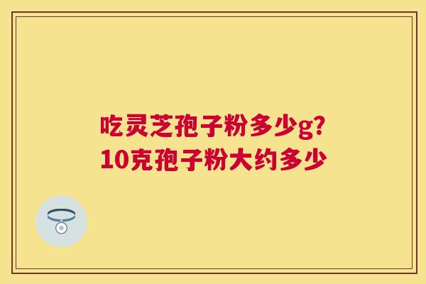 吃灵芝孢子粉多少g?10克孢子粉大约多少 吃灵芝孢子粉多少g?10克孢子粉大约多少