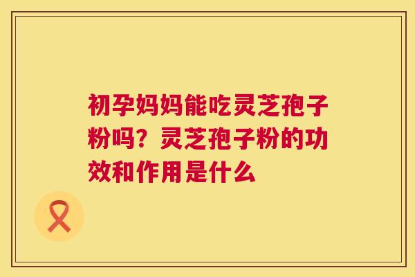 初孕妈妈能吃灵芝孢子粉吗?灵芝孢子粉的功效和作用是什么 初孕妈妈能吃灵芝孢子粉吗?灵芝孢子粉的功效和作用是什么