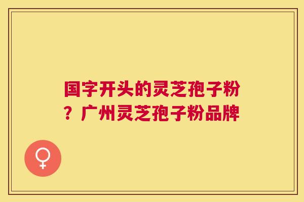 国字开头的灵芝孢子粉?广州灵芝孢子粉品牌 国字开头的灵芝孢子粉?广州灵芝孢子粉品牌