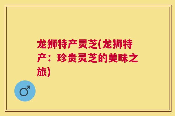 龙狮特产灵芝(龙狮特产:珍贵灵芝的美味之旅) 龙狮特产灵芝(龙狮特产:珍贵灵芝的美味之旅)