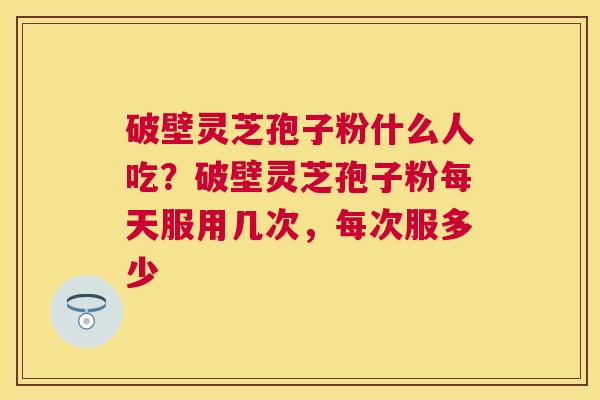 破壁灵芝孢子粉什么人吃?破壁灵芝孢子粉每天服用几次,每次服多少 破壁灵芝孢子粉什么人吃?破壁灵芝孢子粉每天服用几次,每次服多少