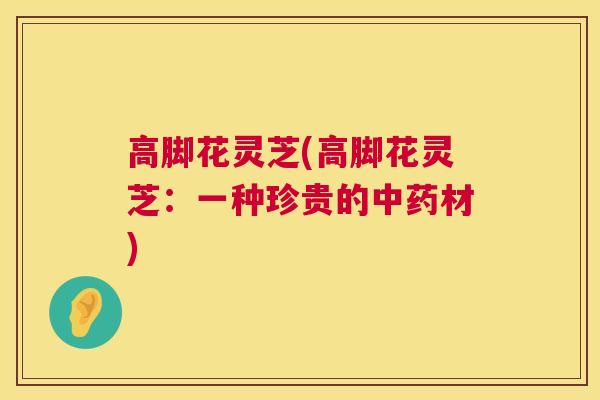 高脚花灵芝(高脚花灵芝:一种珍贵的材) 高脚花灵芝(高脚花灵芝:一种珍贵的材)