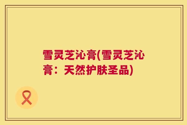 雪灵芝沁膏(雪灵芝沁膏:天然护肤圣品) 雪灵芝沁膏(雪灵芝沁膏:天然护肤圣品)