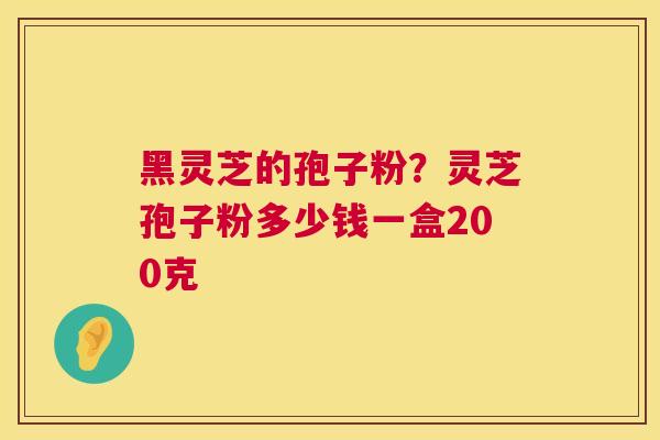 黑灵芝的孢子粉？灵芝孢子粉多少钱一盒200克