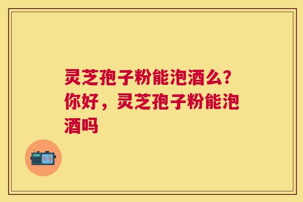 灵芝孢子粉能泡酒么?你好,灵芝孢子粉能泡酒吗 灵芝孢子粉能泡酒么?你好,灵芝孢子粉能泡酒吗