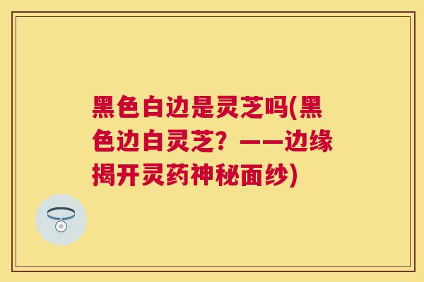 黑色白边是灵芝吗(黑色边白灵芝?——边缘揭开灵药神秘面纱) 黑色白边是灵芝吗(黑色边白灵芝?——边缘揭开灵药神秘面纱)