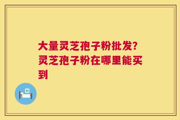 大量灵芝孢子粉批发?灵芝孢子粉在哪里能买到 大量灵芝孢子粉批发?灵芝孢子粉在哪里能买到