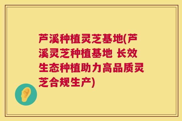芦溪种植灵芝基地(芦溪灵芝种植基地 长效生态种植助力高品质灵芝合规生产)