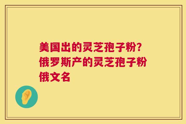 美国出的灵芝孢子粉？俄罗斯产的灵芝孢子粉俄文名