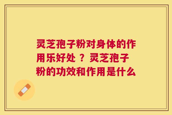 灵芝孢子粉对身体的作用乐好处 ?灵芝孢子粉的功效和作用是什么 灵芝孢子粉对身体的作用乐好处 ?灵芝孢子粉的功效和作用是什么