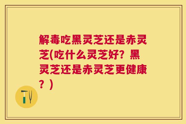 吃黑灵芝还是赤灵芝(吃什么灵芝好？黑灵芝还是赤灵芝更健康？)