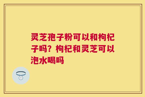 灵芝孢子粉可以和枸杞子吗?枸杞和灵芝可以泡水喝吗 灵芝孢子粉可以和枸杞子吗?枸杞和灵芝可以泡水喝吗