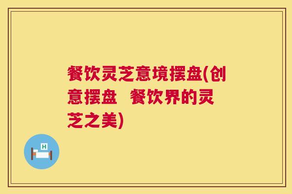 餐饮灵芝意境摆盘(创意摆盘 餐饮界的灵芝之美) 餐饮灵芝意境摆盘(创意摆盘 餐饮界的灵芝之美)