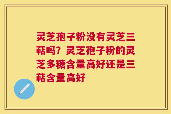 灵芝孢子粉没有灵芝三萜吗？灵芝孢子粉的灵芝多糖含量高好还是三萜含量高好