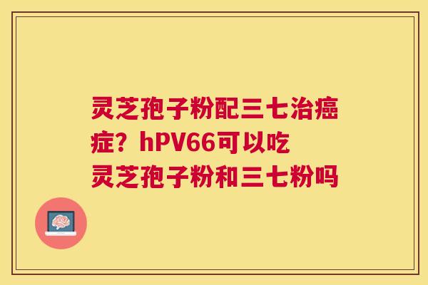 灵芝孢子粉配三七症?hPV66可以吃灵芝孢子粉和三七粉吗 灵芝孢子粉配三七症?hPV66可以吃灵芝孢子粉和三七粉吗