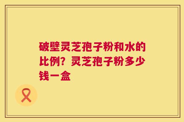 破壁灵芝孢子粉和水的比例?灵芝孢子粉多少钱一盒 破壁灵芝孢子粉和水的比例?灵芝孢子粉多少钱一盒