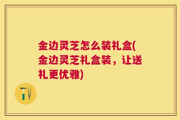 金边灵芝怎么装礼盒(金边灵芝礼盒装,让送礼更优雅) 金边灵芝怎么装礼盒(金边灵芝礼盒装,让送礼更优雅)