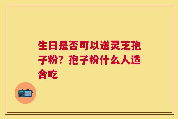 生日是否可以送灵芝孢子粉？孢子粉什么人适合吃