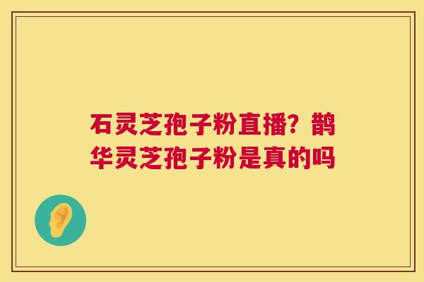 石灵芝孢子粉直播?鹊华灵芝孢子粉是真的吗 石灵芝孢子粉直播?鹊华灵芝孢子粉是真的吗
