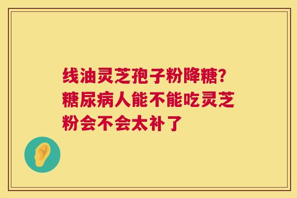 线油灵芝孢子粉降糖?人能不能吃灵芝粉会不会太补了 线油灵芝孢子粉降糖?人能不能吃灵芝粉会不会太补了