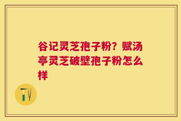 谷记灵芝孢子粉?赋汤亭灵芝破壁孢子粉怎么样 谷记灵芝孢子粉?赋汤亭灵芝破壁孢子粉怎么样