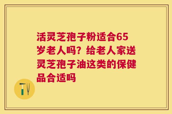 活灵芝孢子粉适合65岁老人吗？给老人家送灵芝孢子油这类的保健品合适吗