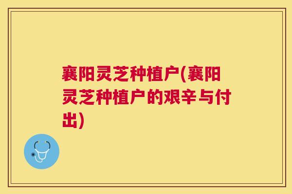 襄阳灵芝种植户(襄阳灵芝种植户的艰辛与付出) 襄阳灵芝种植户(襄阳灵芝种植户的艰辛与付出)