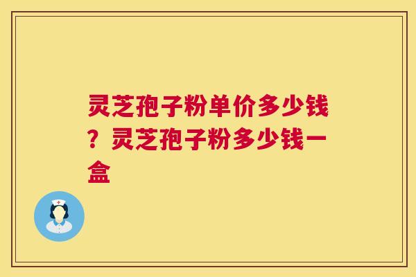 灵芝孢子粉单价多少钱?灵芝孢子粉多少钱一盒 灵芝孢子粉单价多少钱?灵芝孢子粉多少钱一盒