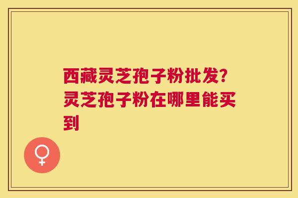 西藏灵芝孢子粉批发?灵芝孢子粉在哪里能买到 西藏灵芝孢子粉批发?灵芝孢子粉在哪里能买到