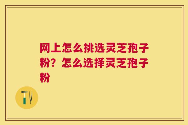 网上怎么挑选灵芝孢子粉?怎么选择灵芝孢子粉 网上怎么挑选灵芝孢子粉?怎么选择灵芝孢子粉