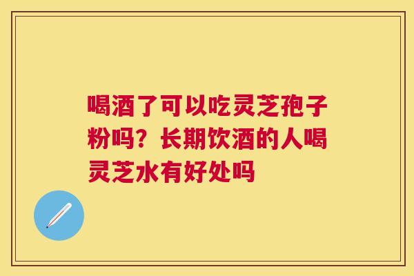 喝酒了可以吃灵芝孢子粉吗？长期饮酒的人喝灵芝水有好处吗