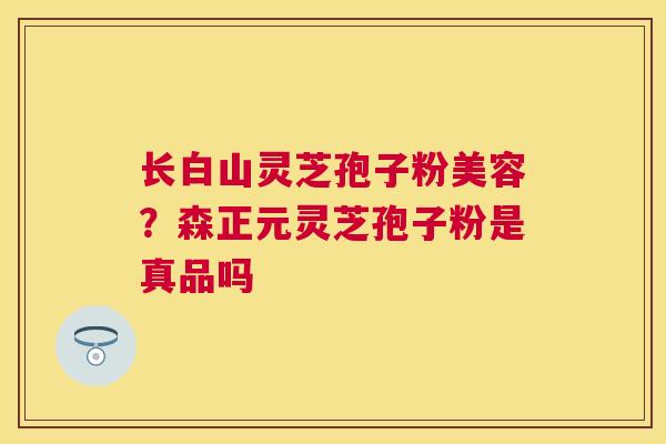 长白山灵芝孢子粉美容？森正元灵芝孢子粉是真品吗