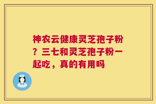 神农云健康灵芝孢子粉？三七和灵芝孢子粉一起吃，真的有用吗
