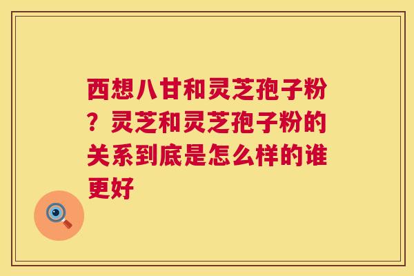 西想八甘和灵芝孢子粉?灵芝和灵芝孢子粉的关系到底是怎么样的谁更好 西想八甘和灵芝孢子粉?灵芝和灵芝孢子粉的关系到底是怎么样的谁更好