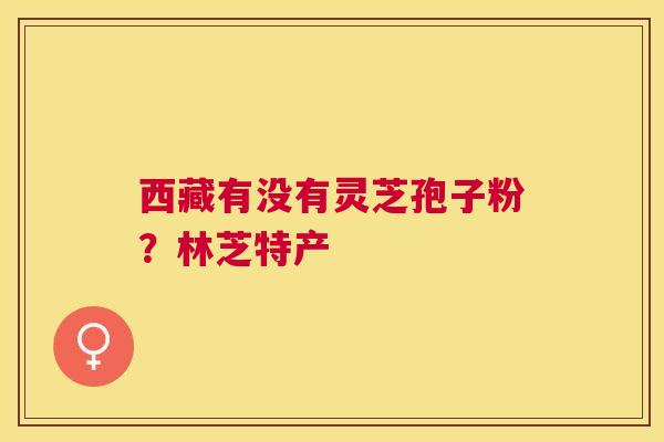 西藏有没有灵芝孢子粉?林芝特产 西藏有没有灵芝孢子粉?林芝特产