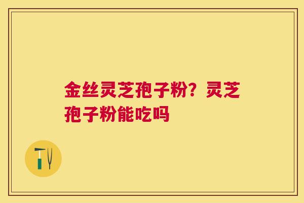 金丝灵芝孢子粉?灵芝孢子粉能吃吗 金丝灵芝孢子粉?灵芝孢子粉能吃吗