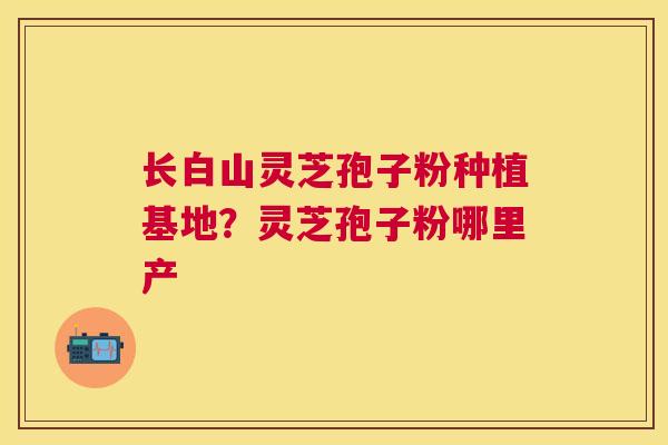 长白山灵芝孢子粉种植基地？灵芝孢子粉哪里产