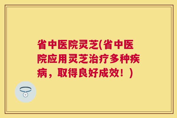 省中医院灵芝(省中医院应用灵芝多种,取得良好成效!) 省中医院灵芝(省中医院应用灵芝多种,取得良好成效!)