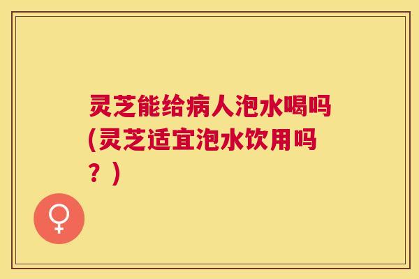 灵芝能给人泡水喝吗(灵芝适宜泡水饮用吗？)