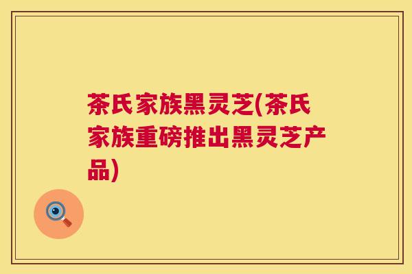 茶氏家族黑灵芝(茶氏家族重磅推出黑灵芝产品)