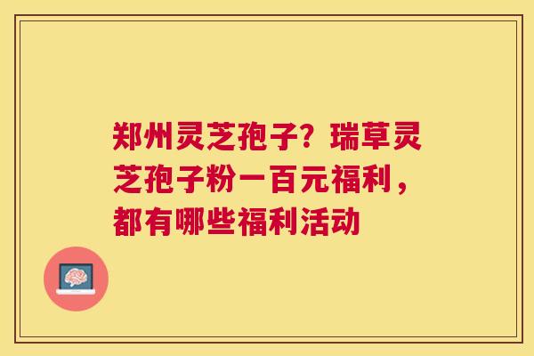 郑州灵芝孢子?瑞草灵芝孢子粉一百元福利,都有哪些福利活动 郑州灵芝孢子?瑞草灵芝孢子粉一百元福利,都有哪些福利活动