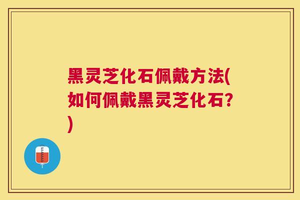 黑灵芝化石佩戴方法(如何佩戴黑灵芝化石?) 黑灵芝化石佩戴方法(如何佩戴黑灵芝化石?)