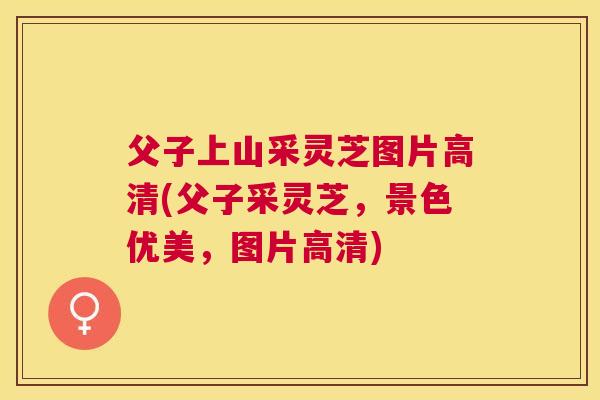 父子上山采灵芝图片高清(父子采灵芝，景色优美，图片高清)