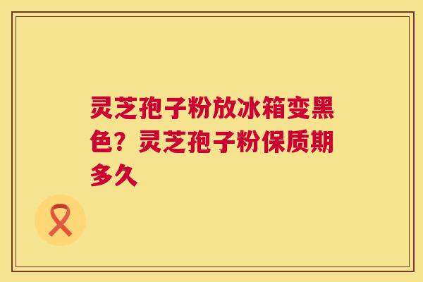 灵芝孢子粉放冰箱变黑色?灵芝孢子粉保质期多久 灵芝孢子粉放冰箱变黑色?灵芝孢子粉保质期多久
