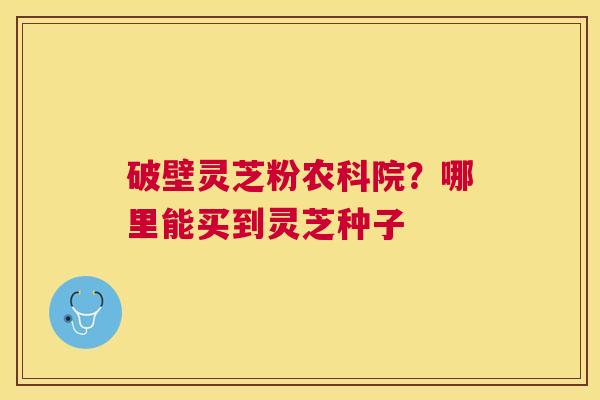 破壁灵芝粉农科院？哪里能买到灵芝种子