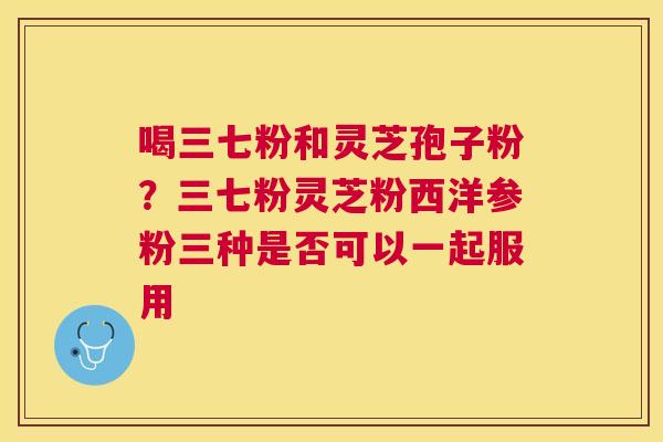 喝三七粉和灵芝孢子粉？三七粉灵芝粉西洋参粉三种是否可以一起服用