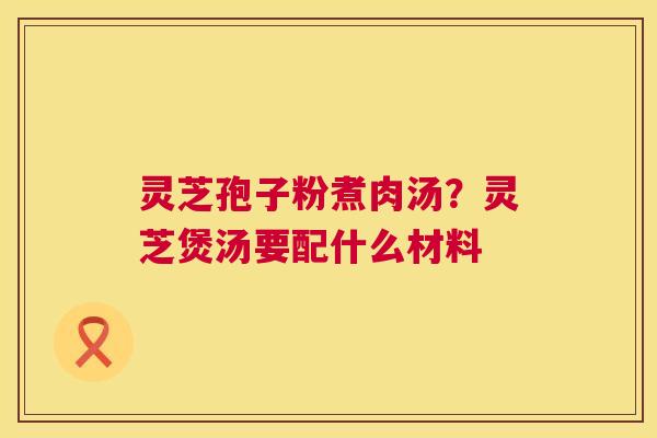 灵芝孢子粉煮肉汤?灵芝煲汤要配什么材料 灵芝孢子粉煮肉汤?灵芝煲汤要配什么材料